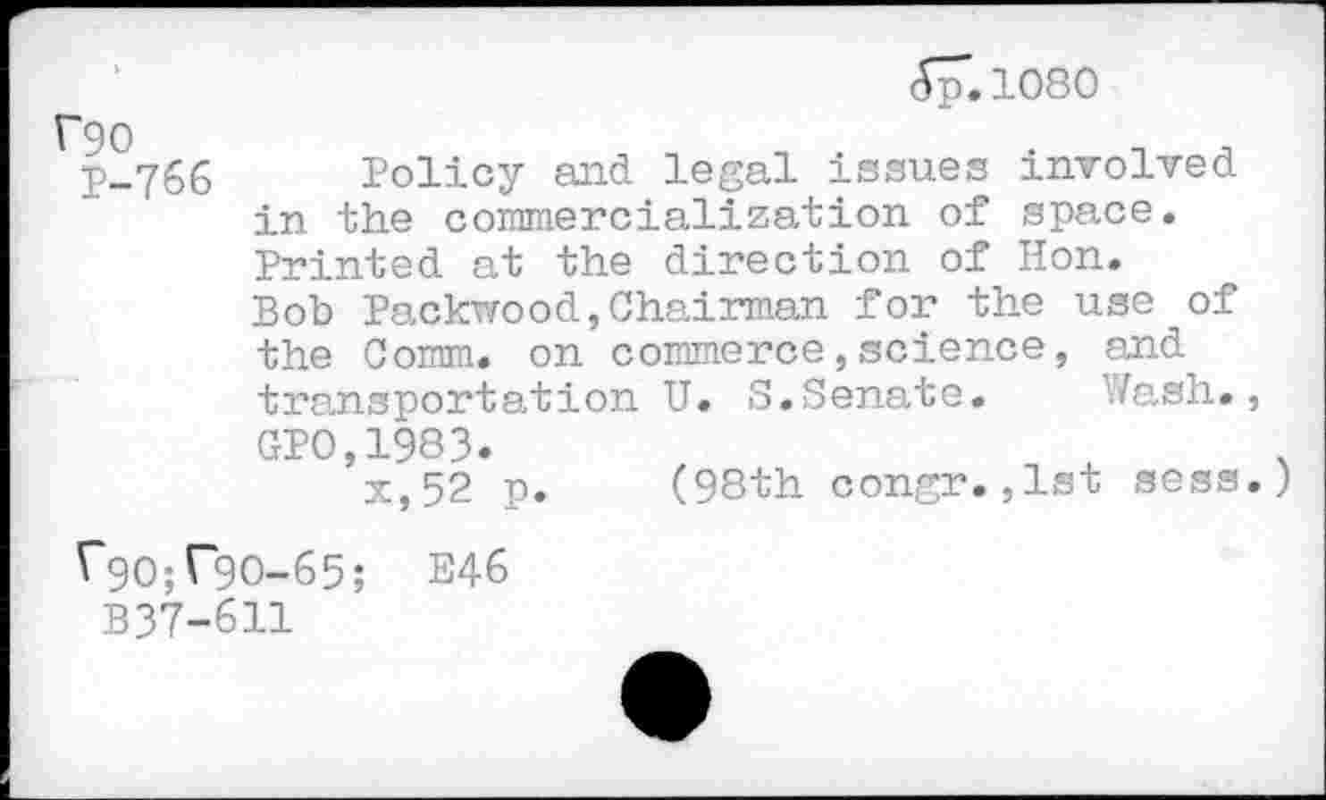 ﻿A77. loso
‘90
P-766 Policy and legal issues involved in the commercialization of space. Printed at the direction of Hon.
Bob Packwood,Chairman for the use of the Comm, on commerce,science, and transportation U. S.Senate. Wash., GP0,1983.
x,52 p. (98th congr.,1st sess.)
^90^90-65; E46
B37-611